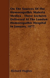 On the Sources of the Homoeopathic Materia Medica - Three Lectures Delivered at the London Homoeopathic Hospital in January, 1877 - Richard Hughes