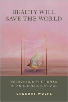 Beauty Will Save the World: Recovering the Human in an Ideological Age - Gregory Wolfe