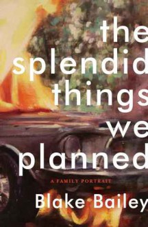 The Splendid Things We Planned: A Family Portrait - Blake Bailey