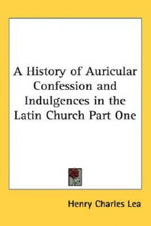 A History Of Auricular Confession And Indulgences In The Latin Church Part One - Henry Charles Lea