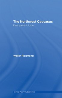 The Northwest Caucasus: Past, present, future (Central Asian Studies) - Walter Richmond