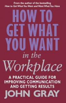 How To Get What You Want In The Workplace: How to maximise your professional potential - John Gray