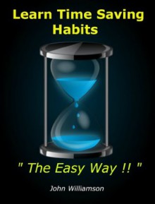 Learn Time Saving Habits The Easy Way : Common Sense Hints and Tips to Help You Develop Your Time and Organization Skills Using Easy Practical Techniques and Secrets - John Williamson