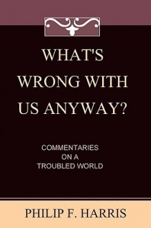 What's Wrong With Us, Anyway?: Commentaries On A Troubled World - Philip F. Harris