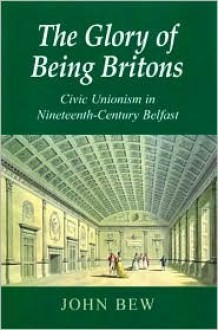 The Glory of Being Britons: Civic Unionism in Nineteenth-Century Belfast - John Bew