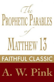 The Prophetic Parables of Matthew 13 (Arthur Pink Collection) - Arthur W. Pink