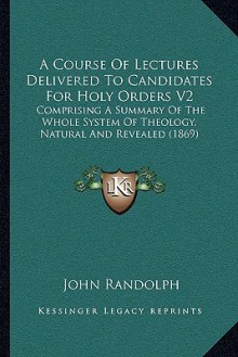 A Course Of Lectures Delivered To Candidates For Holy Orders V2: Comprising A Summary Of The Whole System Of Theology, Natural And Revealed (1869) - John Randolph