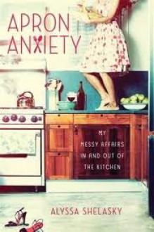 Apron Anxiety: My Messy Affairs In and Out of the Kitchen - Alyssa Shelasky