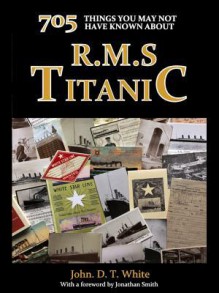 705 Things You May Not Have Known about the Titanic - John D.T. White