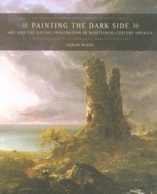 Painting the Dark Side: Art and the Gothic Imagination in Nineteenth-Century America - Sarah Burns