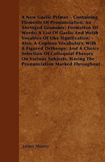 A New Gaelic Primer - Containing Elements of Pronunciation; An Abridged Grammer; Formation of Words; A List of Gaelic and Welsh Vocables of Like Sig - James Munro