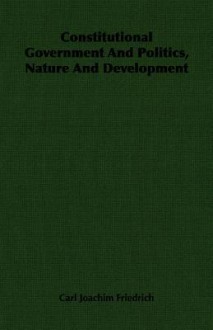 Constitutional Government and Politics, Nature and Development - Carl J. Friedrich