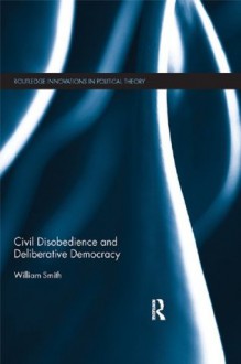 Civil Disobedience and Deliberative Democracy (Routledge Innovations in Political Theory) - William Smith