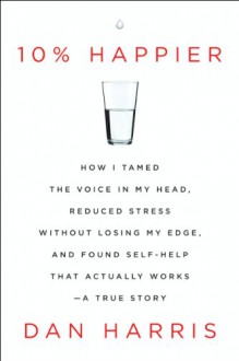 10% Happier: How I Tamed the Voice in My Head, Reduced Stress Without Losing My Edge, and Found Self-Help That Actually Works--A True Story - Dan Harris