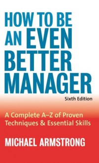 How to Be an Even Better Manager: A Complete A-Z of Proven Techniques and Essential Skills - Michael Armstrong