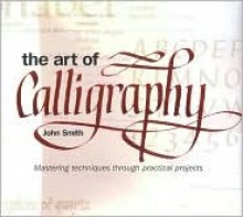 The Art Of Calligraphy: Mastering Techniques Through Practical Projects - John Smith