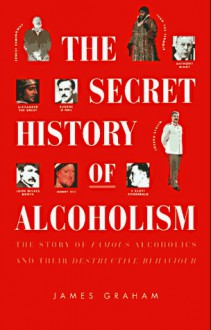 The Secret History of Alcoholism: The Story of Famous Alcoholics and Their Destructive Behavior - James Graham