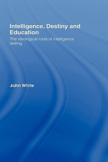 Intelligence, Destiny and Education: The Ideological Roots of Intelligence Testing - John White