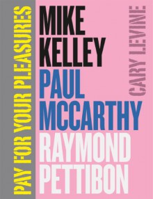 Pay for Your Pleasures: Mike Kelley, Paul McCarthy, Raymond Pettibon - Cary Levine