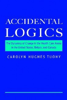 Accidental Logics: The Dynamics of Change in the Health Care Arena in the United States, Britain, and Canada - Carolyn Hughes Tuohy