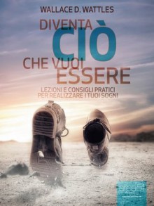 Diventa ciò che vuoi essere. Lezioni e consigli pratici per realizzare i tuoi sogni (Self-Help e Scienza della Mente) (Italian Edition) - Wallace D. Wattles