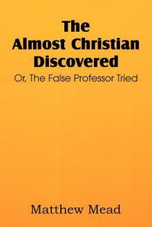 The Almost Christian Discovered; Or, the False Professor Tried - Matthew Mead