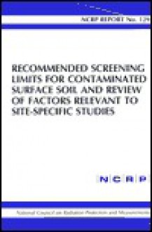 Recommended Screening Limits for Contaminated Surface Soil and Review of Factors Relevant to Site-Specific Studies: Ncrp Report No. 129 - National Council