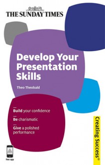 Develop Your Presentation Skills: Build Your Confidence; Be Charismatic; Give a Polished Performance - Theo Theobald