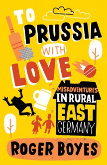 To Prussia with Love: Misadventures in Rural East Germany - Roger Boyes