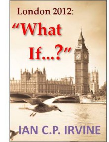 London 2012 : What If ? ( A Romantic Mystery Adventure) - Ian C.P. Irvine