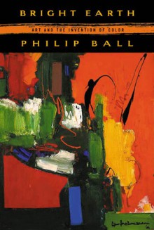 Bright Earth: Art and the Invention of Color - Philip Ball