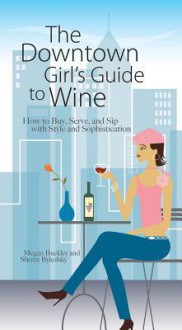 The Downtown Girl's Guide to Wine: How to Buy, Serve, and Sip with Style and Sophistication - Megan Buckley, Sheree Bykofsky