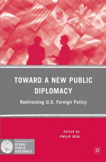 Toward a New Public Diplomacy: Redirecting U.S. Foreign Policy - Philip Seib