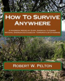 How to Survive Anywhere: A Handbook Needed by Every American to Combat National Emergencies Caused by Terrorists or Otherwise - Robert W. Pelton