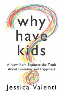 Why Have Kids?: A New Mom Explores the Truth About Parenting and Happiness - Jessica Valenti