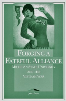 Forging a Fateful Alliance: Michigan State University and the Vietnam War - John Ernst