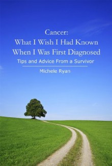 Cancer: What I Wish I Had Known When I Was First Diagnosed: Tips and Advice From a Survivor - Michele Ryan