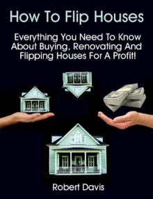 How To Flip Houses: Everything You Need To Know About Buying, Renovating And Flipping Houses For A Profit! - Robert Davis