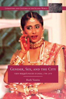 Gender, Sex, and the City: Urdu Rekhti Poetry in India, 1780-1870 - Ruth Vanita