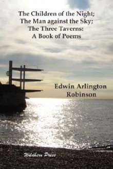 The Children of the Night; The Man Against the Sky; The Three Taverns: A Book of Poems - Edwin Arlington Robinson