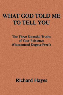 What God Told Me to Tell You: The Three Essential Truths of Your Existence(guaranteed Dogma-Free!) - Richard Hayes