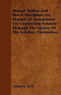 Mutual Tuition and Moral Discipline; Or, Manual of Instructions for Conducting Schools Through the Agency of the Scholars Themselves - Andrew Bell