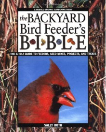 The Backyard Bird Feeder's Bible: The A-to-Z Guide To Feeders, Seed Mixes, Projects And Treats (Rodale Organic Gardening Book) - Sally Roth