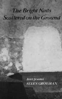 The Bright Nails Scattered on the Ground: Love Poems - Allen Grossman