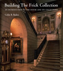 Building The Frick Collection: An Introduction To The House And Its Collections - Colin B. Bailey