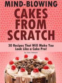 Mind-Blowing Cakes from Scratch: 30 Recipes That Will Make You Look Like a Cake Pro! - Joan Johnson