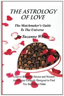 The Astrology of Love - The Matchmaker's Guide to the Universe: A Savvy Blend of Chinese and Western Astrology Designed to Find You the Perfect Mate - Suzanne White