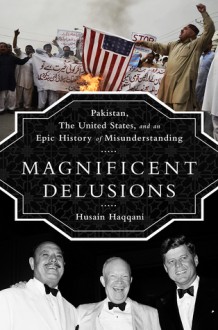 Magnificent Delusions: Pakistan, the United States, and an Epic History of Misunderstanding - Husain Haqqani