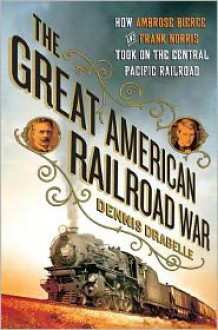 The Great American Railroad War: How Ambrose Bierce and Frank Norris Took On the Notorious Central Pacific Railroad - Dennis Drabelle