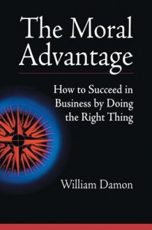 The Moral Advantage: How to Succeed in Business by Doing the Right Thing - William Damon